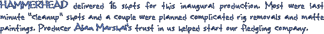 HAMMERHEAD delivered 16 shots for this inaugural production. Most were last minuet cleanup shots and a couple were planned complicated rig removals and matte paintings. Producer Alan Marshal's trust in us helped start our fledgling company.