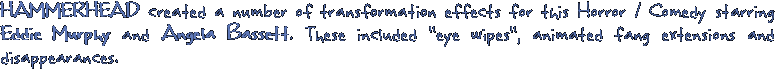 HAMMERHEAD created a number of transformation effects for this Horror / Comedy starring Eddie Murphy and Angela Bassett. These included 