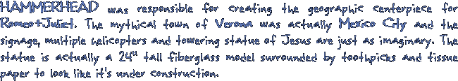 HAMMERHEAD was responsible for creating the geographic centerpiece for Romeo+Juliet. The mythical town of Verona was actually Mexico City and the sinage, multiple helicopters and towering statue of Jesus are just as imaginary. The statue is actually a 24 tall fiberglass model surounded by toothpics and tissue paper to look like it's under construction.