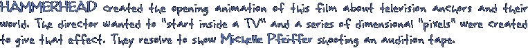 HAMMERHEAD created the opening animation of this film about television anchors and their world. The director wanted to start inside a TV and a series of dimensional pixels were created to give that effect. They resolve to show Michelle Pfeiffer shooting an aution tape.