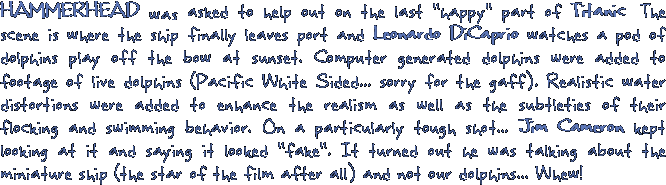 HAMMERHEAD was asked to help out on the last happy part of Titanic. The scene is where the ship finally leaves port and Leonardo DiCaprio watches a pod of dolphins play off the bow at sunset. Computer generated dolphins were added to footage of live dolphins (Pacific White Sided... sorry for the gaff). Realistic water distortions were added to enhance the realism as well as the subtleties of their flocking and swimming behavior. On a particularly tough shot... Jim Cameron kept looking at it and saying it looked fake. It turned out he was talking about the miniature ship (the star of the film after all) and not our dolphins... Whew!