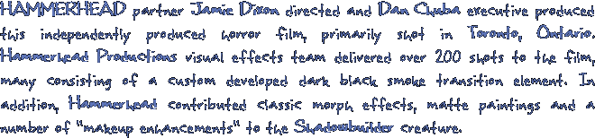 HAMMERHEAD partner Jamie Dixon directed and Dan Chuba executive produced this independently produced horror film, primarily shot in Toronto, Ontario. Hammerhead Productions visual effects team delivered over 200 shots to the film, many consisting of a custom developed dark black smoke transition element. In addition, Hammerhead contributed classic morph effects, matte paintings and a number of makeup enhancements to the Shadowbuilder creature.