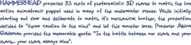 HAMMERHEAD produced 35 shots of photorealistic 3D sharks to match the live action animatronic puppet used in many of the underwater scenes. While initially starting out slow and deliberate to match it's mechanical brother, the production decided to throw caution to the wind and let this monster loose. Producer Akiva Goldsman provided the memorable quote: In the battle between our shark and your shark... your shark always wins.