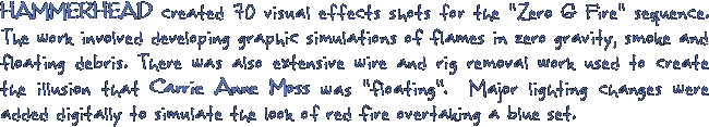 HAMMERHEAD created 70 visual effects shots for the zero G fire sequence. The work involved developing graphic simulations of flames in zero gravity, smoke and floating debris. There was also extinsive wire and rig removal work used to create the illusion that Carrie Anne Moss was floating.  Major lighting changes were added digitally to simulate the look of red fire overtaking a blue set.