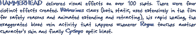 HAMMERHEAD delivered visual effects on over 100 shots. There were four distinct effects created. Wolverines claws (both static, used extensively in the film for saftey reasons and animated extending and retracting), his rapid healing, the exagerated blood vein activity that happens whenever Rogue touches another character's skin and finally Cyclops' optic blast.