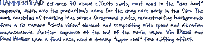HAMMERHEADdelivered 70 visual effects shots, most used in the das boot sequence, which was the production's name for the drag race early in the film. The work consisted of tracking blue screen forground plates, reconstructing backgrounds from a six camera circle vision element and compositing with speed and vibration enhancements. Another sequence at the end of the movie, where Vin Diesel and Paul Walker have a final race, used a dreamy hyper real time shifting effect.