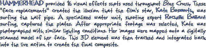 HAMMERHEAD provided 16 visual effects shots used throughout Blue Crush. These  face replacements created the illusion that the film's star, Kate Bosworth, was surfing the half pipe. A specialized water unit, shooting expert Rochelle Ballard surfing, captured the plates. After appropriate footage was selected, Kate was photographed with similar lighting conditions. Her images were mapped onto a digitally scanned model of her face. This 3D element was then tracked and integrated back into the live action to create the final composite.