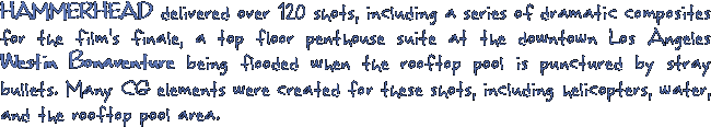 HAMMERHEAD delivered over 120 shots, including a series of dramatic composites for the film's finale, a top floor penthouse suite at the downtown Los Angeles Westin Bonaventure being flooded when the rooftop pool is punctured by stray bullets. Many CG elements were created for these shots, including helicopters, water, and the rooftop pool area.