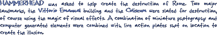 HAMMERHEAD was asked to help create the destruction of Rome. Two major landmarks, the Vittorio Emanual building and the Coliseum were slated for destruction, of course using the magic of visual effects. A combination of miniature photography and computer generated elements were combined with live action plates shot on location to create the illusion.