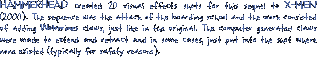HAMMERHEAD created 20 visual effects shots for this sequel X-MEN. The sequence was the attack of the boarding school and the work consisted of adding Wolverines claws, just like in the original. The computer generated claws were made to extend and retract and in some cases, just put into the shot where none existed (typically for saftey reasons).