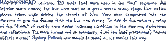 HAMMERHEAD delivered 120 shots that were used in the bus sequence. All interior shots aboard the bus were shot on a green screen sound stage. Live action plates taken while driving the streets of New York were composited into the windows to give the feeling that the bus was driving. To add to the realism , many of the flaws of reality were added including scratches in the windows, distortions  and reflections. The work turned out so seamlessly, that the (self proclaimed) visual effects cursed Sydney Pollack now wants to shoot all his movies this way.