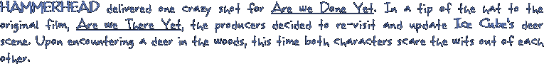 HAMMERHEAD delivered one crazy shot for Are we Done Yet. In a tip of the hat to the original film, Are we There Yet, the producers decided to re-visit and update Ice Cube's deer scene. Upon encountering a deer in the woods, this time both characters scare the wits out of each other.