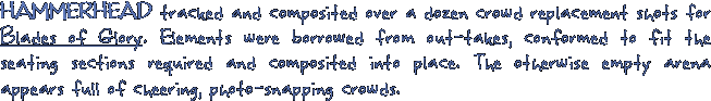 HAMMERHEAD tracked and composited over a dozen crowd replacement shots for Blades of Glory. Elements were borrowed from out-takes, conformed to fit the seating sections required and composited into place. The otherwise empty arena appears full of cheering, photo-snapping crowds.