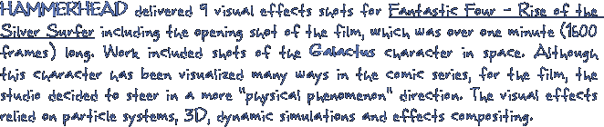 HAMMERHEAD delivered 9 visual effects shots for Fantastic Four - Rise of the Silver Surfer including the opening shot of the film, which was over one minute (1600 frames) long. The work encompassed shots of the Galactus character in space. Although this character has been visualized many ways in the comic series, for the film, the studio decided to steer in a more 