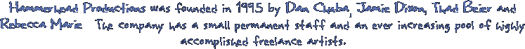 Hammerhead Productions was founded in 1995 by Dan Chuba, Jamie Dixon, Thad Beier and Rebecca Marie. The company has a small permanent staff and an ever increasing pool of highly acomplished freelance artists.